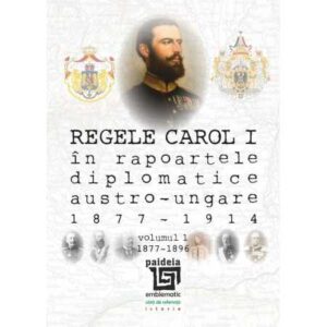 Regele Carol I în rapoartele diplomatice austro-ungare (1877-1914). volumul 1 (1877-1896)